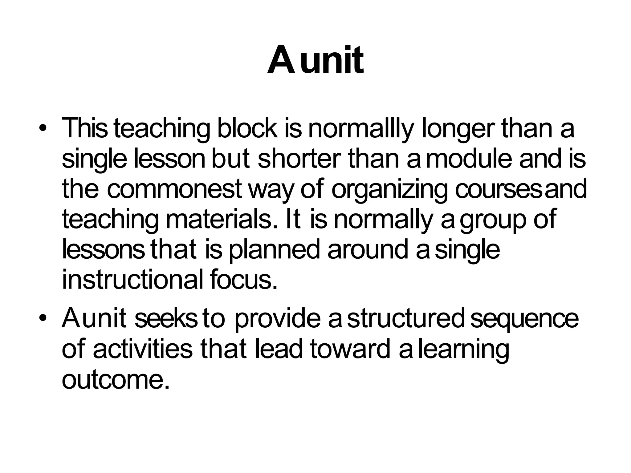 Aunit
• This teaching block is normallly longer than a
single lesson but shorter than amodule and is
the commonest way of organizing coursesand
teaching materials. It is normally agroup of
lessonsthat is planned around asingle
instructional focus.
• Aunit seeksto provide astructuredsequence
of activities that lead toward alearning
outcome.
 