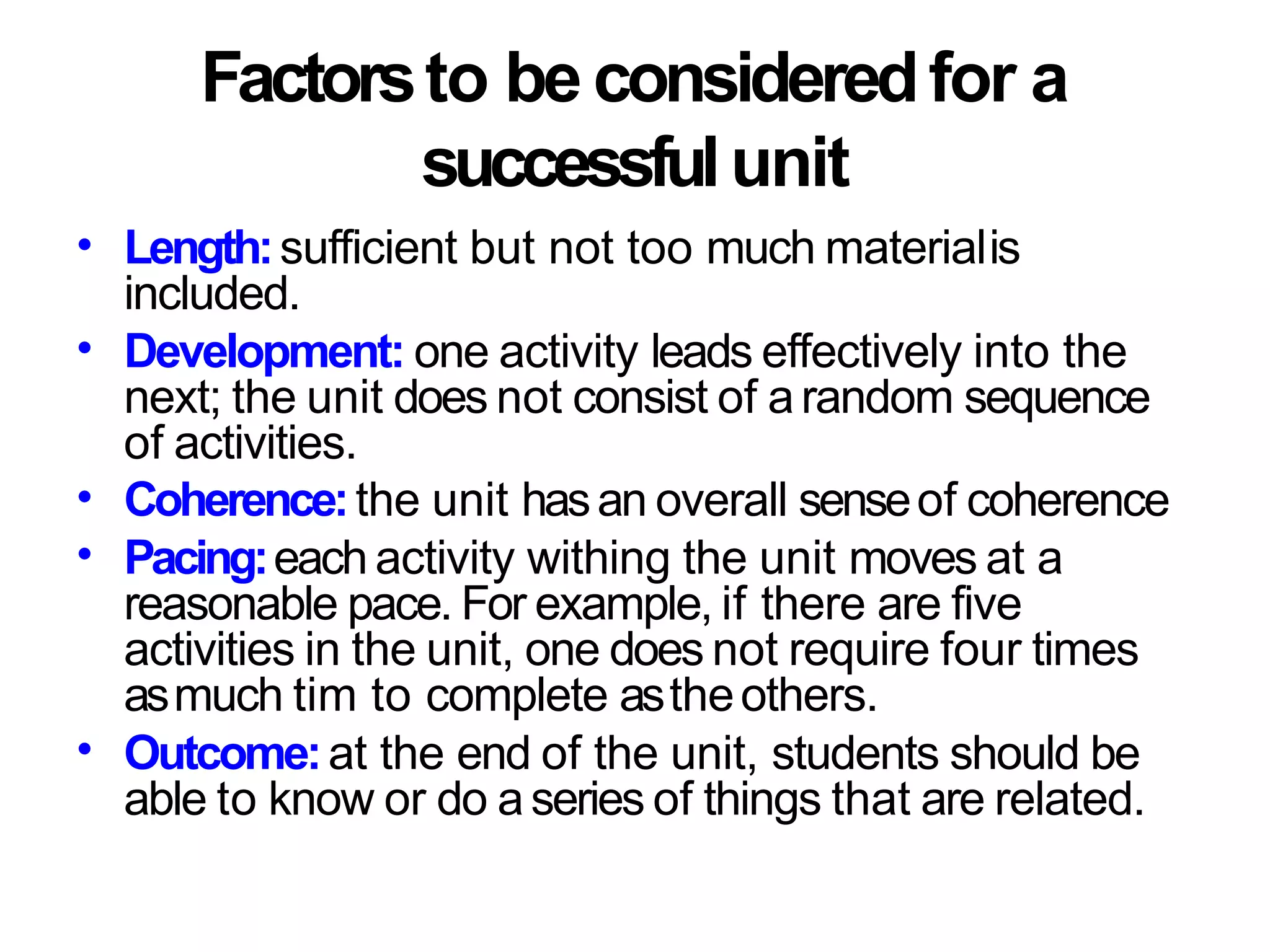 Factorsto be consideredfor a
successfulunit
• Length:sufficient but not too much materialis
included.
Development: one activity leads effectively into the
next; the unit does not consist of arandom sequence
of activities.
Coherence:the unit hasan overall senseof coherence
Pacing:each activity withing the unit moves at a
reasonable pace. For example, if there are five
activities in the unit, one does not require four times
asmuch tim to complete astheothers.
Outcome:at the end of the unit, students should be
able to know or do aseries of things that are related.
•
•
•
•
 