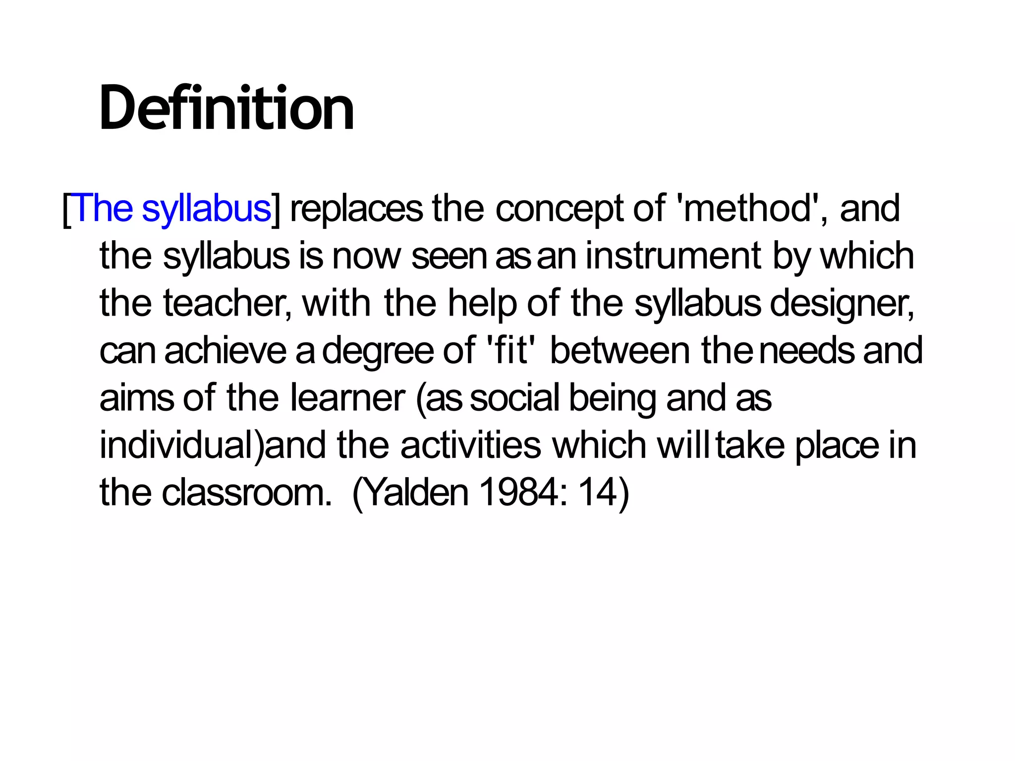 [The syllabus] replaces the concept of 'method', and
the syllabus is now seenasan instrument by which
the teacher, with the help of the syllabus designer,
can achieve adegree of 'fit' between theneeds and
aims of the learner (associal being and as
individual)and the activities which willtake place in
the classroom. (Yalden 1984: 14)
Definition
 