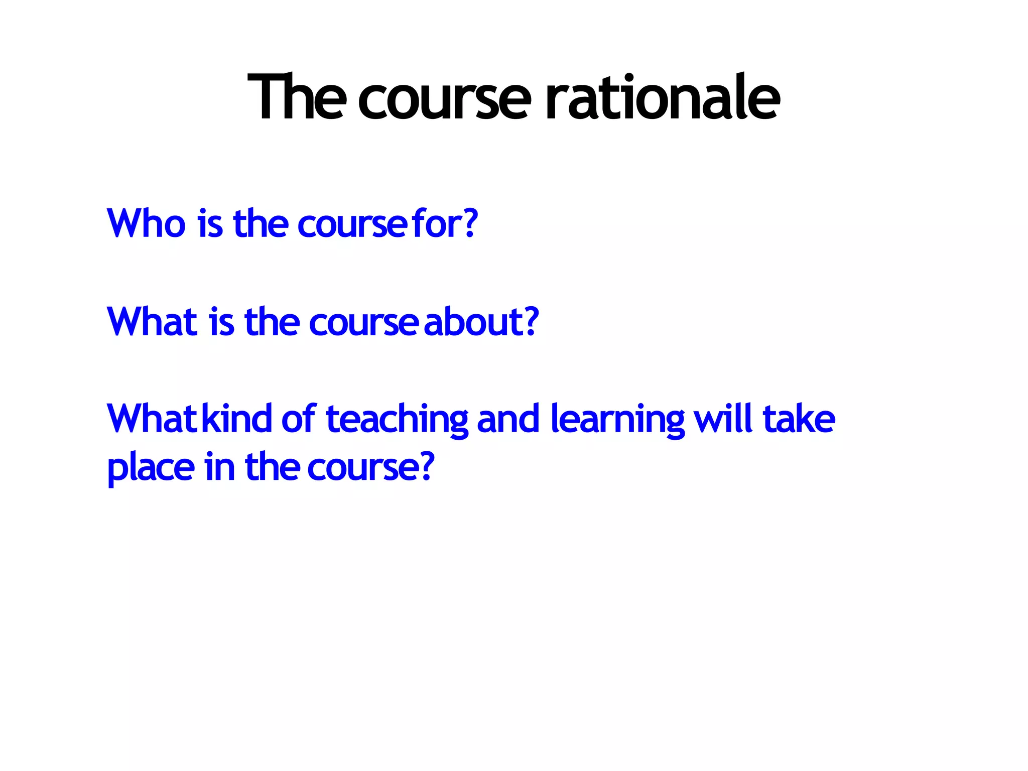 Thecourse rationale
Who is the coursefor?
What is the courseabout?
Whatkind of teaching and learning will take
place in thecourse?
 