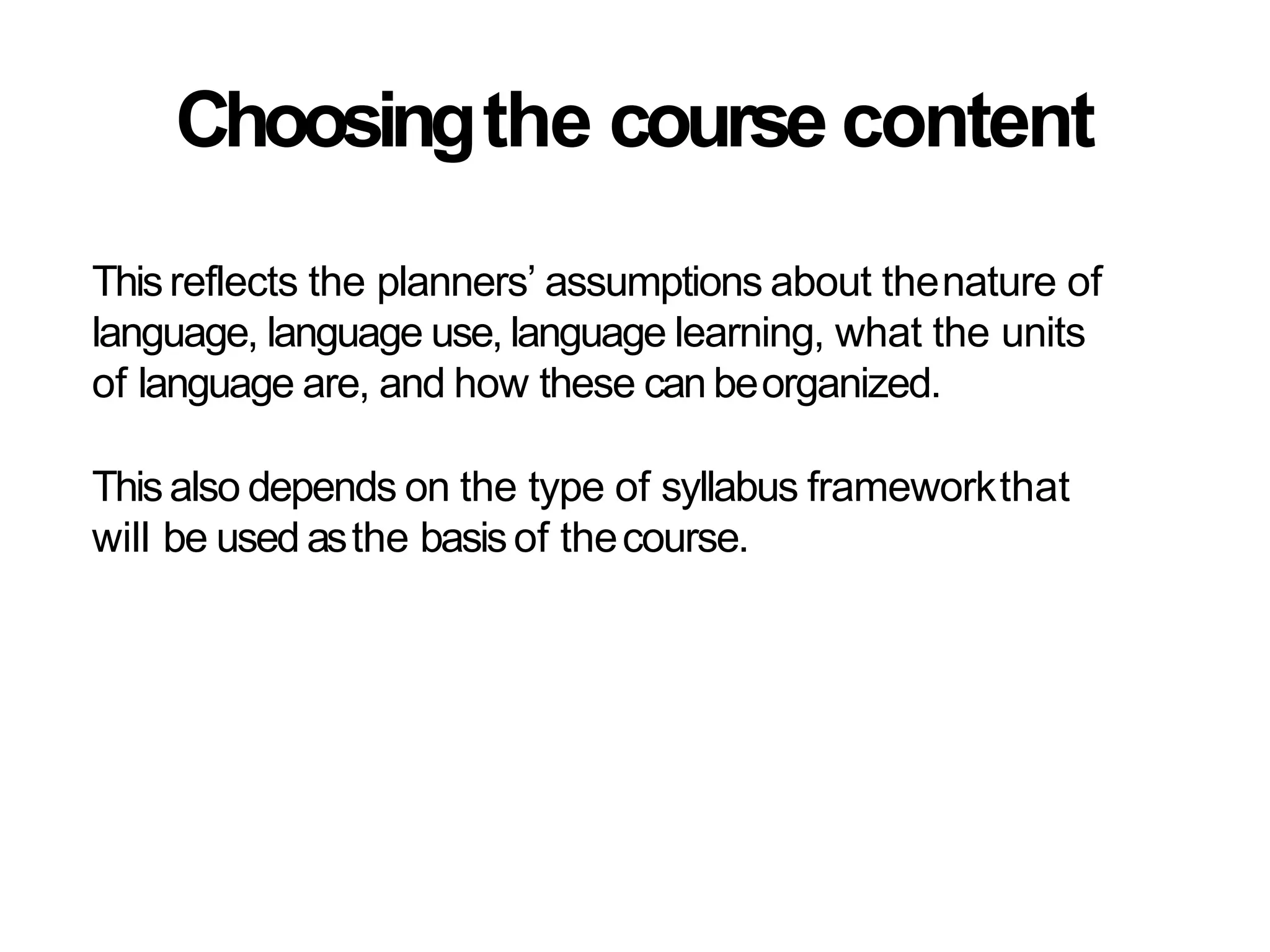 Choosingthe course content
Thisreflects the planners’ assumptions about thenature of
language, language use, language learning, what the units
of language are, and how these can beorganized.
Thisalso depends on the type of syllabus frameworkthat
will be used asthe basisof thecourse.
 