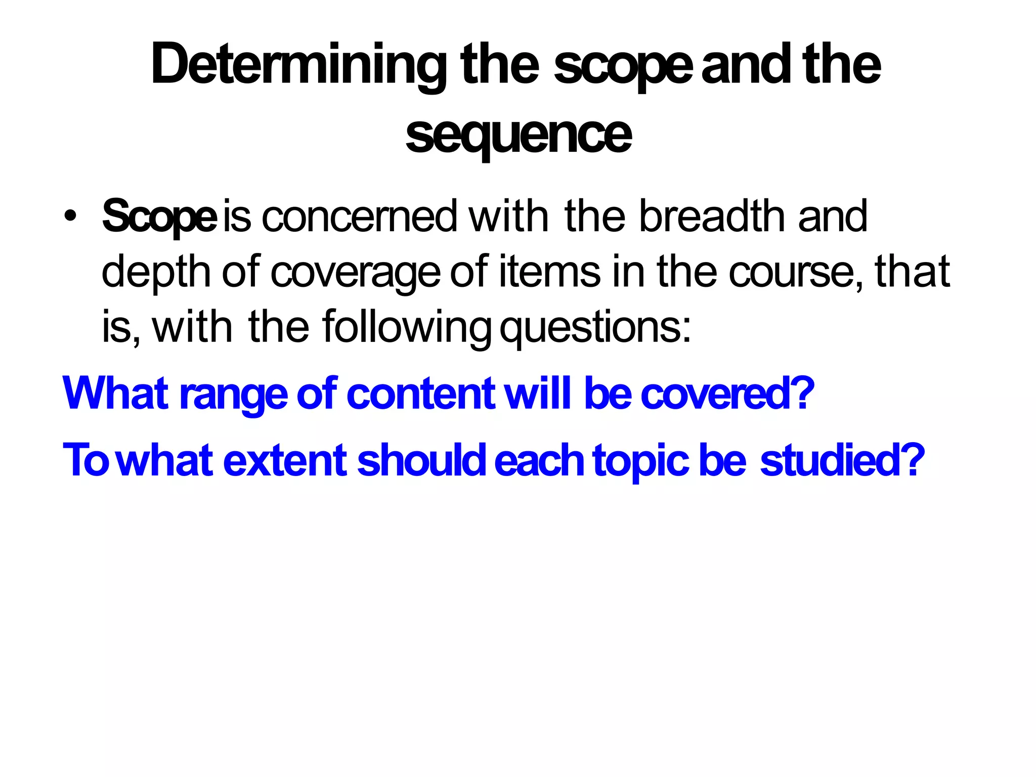 Determining the scopeandthe
sequence
• Scopeis concerned with the breadth and
depth of coverage of items in the course, that
is, with the followingquestions:
What rangeof content will becovered?
Towhat extent shouldeachtopicbe studied?
 