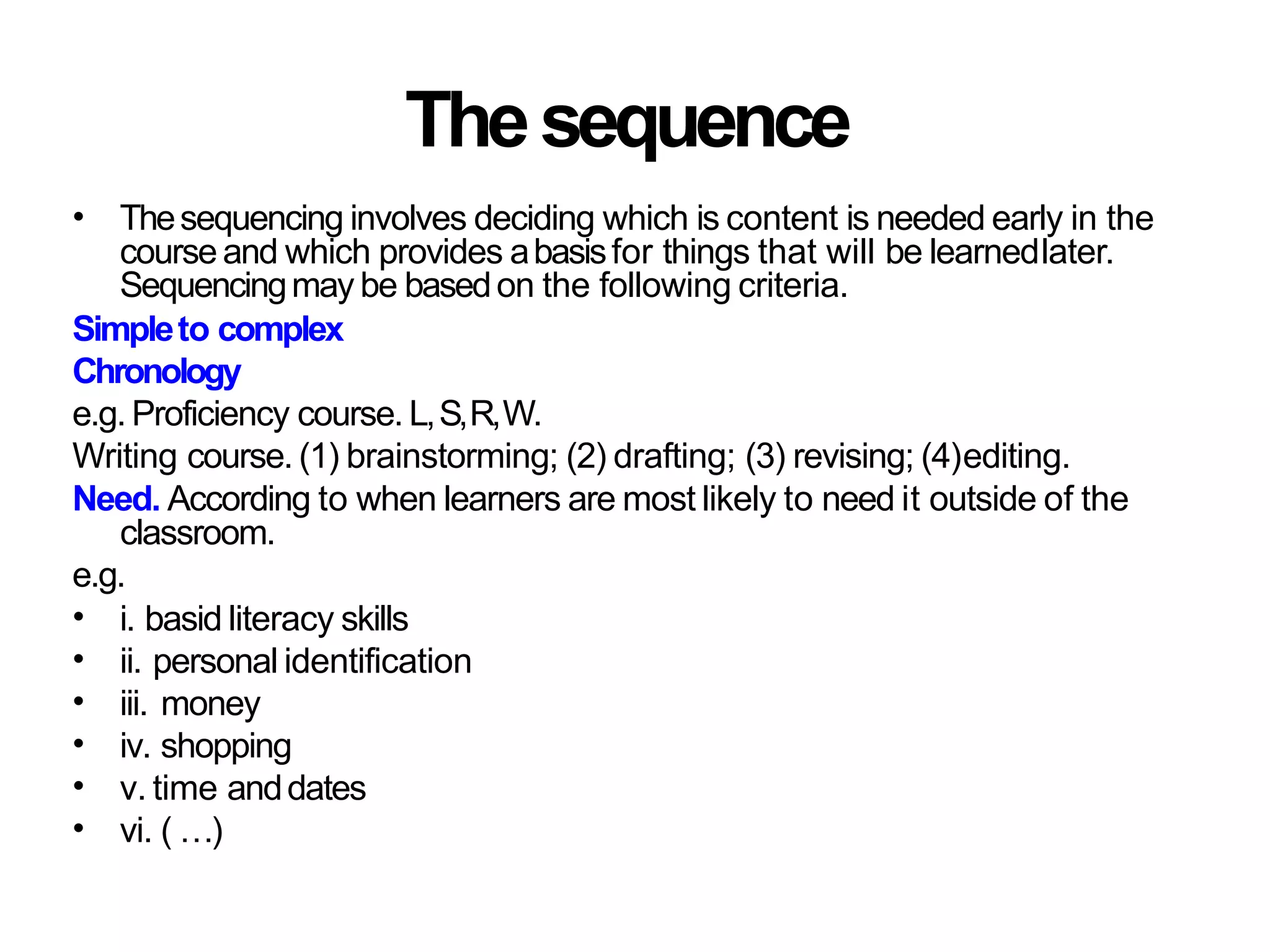 Thesequence
• Thesequencing involves deciding which is content is needed early in the
courseand which provides abasisfor things that will be learnedlater.
Sequencingmay be basedon the following criteria.
Simpleto complex
Chronology
e.g. Proficiency course. L,S,R,W.
Writing course. (1) brainstorming; (2) drafting; (3) revising; (4)editing.
Need. According to when learners are most likely to need it outside of the
classroom.
e.g.
•
•
•
•
•
•
i. basid literacy skills
ii. personal identification
iii. money
iv. shopping
v. time anddates
vi. ( …)
 
