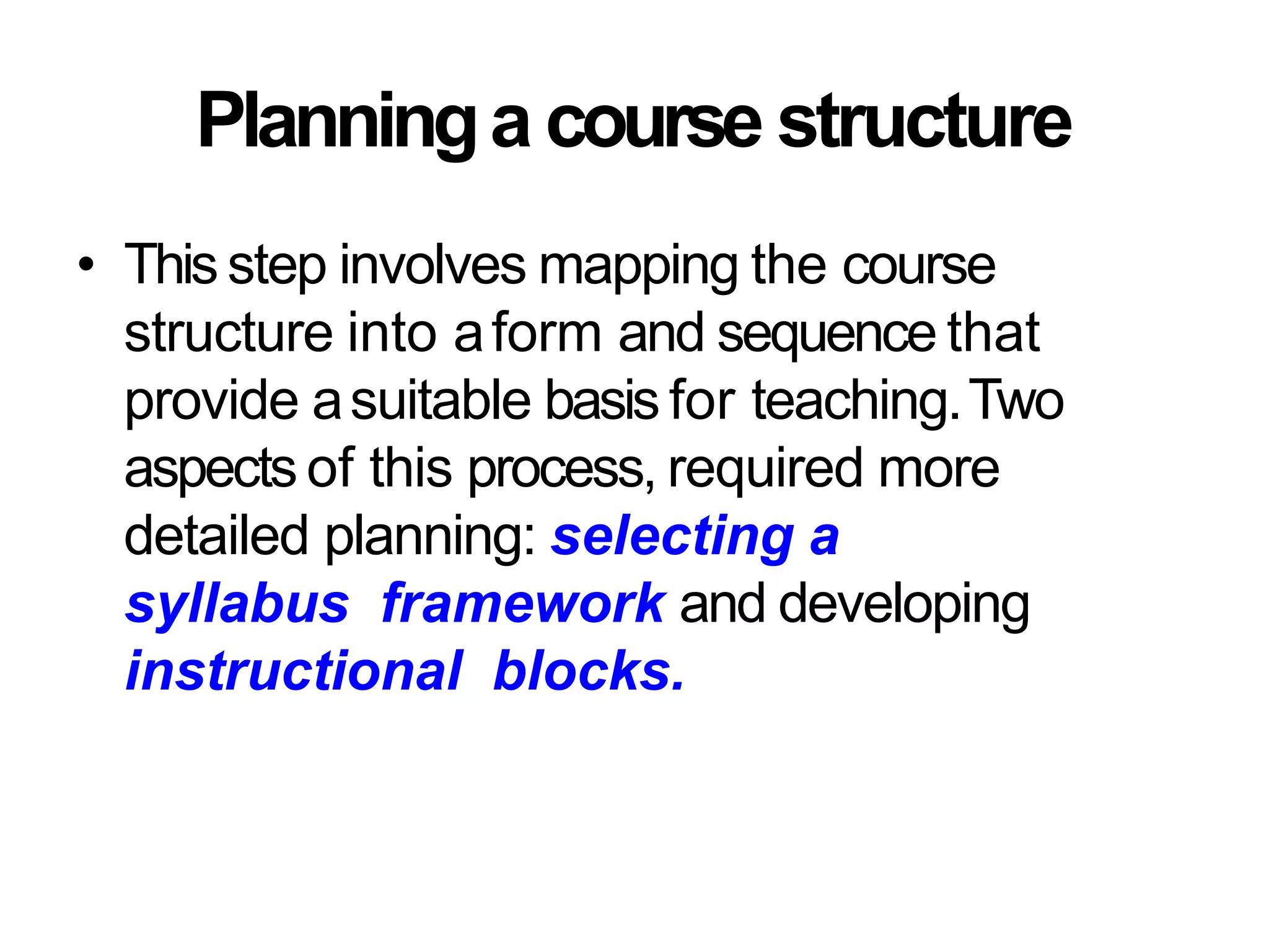 Planninga course structure
• This step involves mapping the course
structure into aform and sequence that
provide asuitable basis for teaching.Two
aspects of this process, required more
detailed planning: selecting a
syllabus framework and developing
instructional blocks.
 