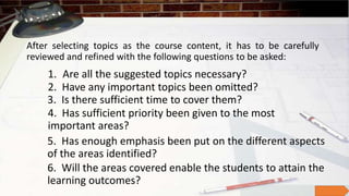 After selecting topics as the course content, it has to be carefully
reviewed and refined with the following questions to be asked:
1. Are all the suggested topics necessary?
2. Have any important topics been omitted?
3. Is there sufficient time to cover them?
4. Has sufficient priority been given to the most
important areas?
5. Has enough emphasis been put on the different aspects
of the areas identified?
6. Will the areas covered enable the students to attain the
learning outcomes?
 