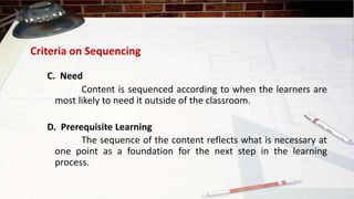 Criteria on Sequencing
C. Need
Content is sequenced according to when the learners are
most likely to need it outside of the classroom.
The sequence of the content reflects what is necessary at
one point as a foundation for the next step in the learning
process.
D. Prerequisite Learning
 