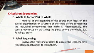 Criteria on Sequencing
E. Whole to Part or Part to Whole
Material at the beginning of the course may focus on the
overall organization or structure of the topic before considering
the individual components that make it. Alternatetively, the
course may focus on practicing the parts before the whole. E.g.
Reading a story.
Involves the recycling of items to ensure the learners have
repeated opportunities to learn them.
F. Spiral Sequencing
 