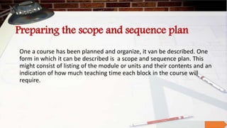 Preparing the scope and sequence plan
One a course has been planned and organize, it van be described. One
form in which it can be described is a scope and sequence plan. This
might consist of listing of the module or units and their contents and an
indication of how much teaching time each block in the course will
require.
 
