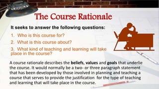 The Course Rationale
It seeks to answer the following questions:
1. Who is this course for?
2. What is this course about?
3. What kind of teaching and learning will take
place in the course?
A course rationale describes the beliefs, values and goals that underlie
the course. It would normally be a two- or three paragraph statement
that has been developed by those involved in planning and teaching a
course that serves to provide the justification for the type of teaching
and learning that will take place in the course.
 