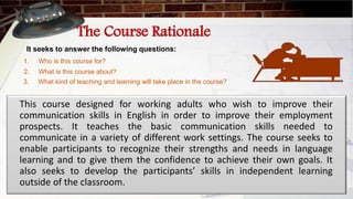 The Course Rationale
It seeks to answer the following questions:
1. Who is this course for?
2. What is this course about?
3. What kind of teaching and learning will take place in the course?
This course designed for working adults who wish to improve their
communication skills in English in order to improve their employment
prospects. It teaches the basic communication skills needed to
communicate in a variety of different work settings. The course seeks to
enable participants to recognize their strengths and needs in language
learning and to give them the confidence to achieve their own goals. It
also seeks to develop the participants’ skills in independent learning
outside of the classroom.
 