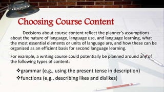 Choosing Course Content
Decisions about course content reflect the planner’s assumptions
about the nature of language, language use, and language learning, what
the most essential elements or units of language are, and how these can be
organized as an efficient basis for second language learning.
For example, a writing course could potentially be planned around any of
the following types of content:
grammar (e.g., using the present tense in description)
functions (e.g., describing likes and dislikes)
 