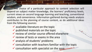 The choice of a particular approach to content selection will
depend on subject matter knowledge, the learners’ proficiency levels,
current views on second language learning and teaching, conventional
wisdom, and convenience. Information gathered during needs analysis
contributes to the planning of course content, as do additional ideas
from the following sources:
 available literature on the topic
 published materials on the topic
 review of similar course offered elsewhere
 review of tests or exams in the area
 analysis of students' problems
 consultation with teachers familiar with the topic
 consultation with specialist on the area
 
