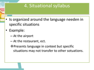 4. Situational syllabus
• Is organized around the language needen in
specific situations
• Example:
– At the airport
– At the restaurant, ect.
Presents language in context but specific
situations may not transfer to other sotuations.
 