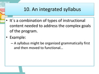 10. An integrated syllabus
• It´s a combination of types of instructional
content needed to address the complex goals
of the program.
• Example:
– A syllabus might be organized grammatically first
and then moved to functional…
 