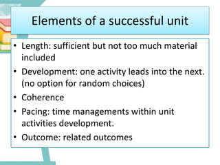 Elements of a successful unit
• Length: sufficient but not too much material
included
• Development: one activity leads into the next.
(no option for random choices)
• Coherence
• Pacing: time managements within unit
activities development.
• Outcome: related outcomes
 