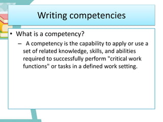 Writing competencies
• What is a competency?
– A competency is the capability to apply or use a
set of related knowledge, skills, and abilities
required to successfully perform "critical work
functions" or tasks in a defined work setting.
 