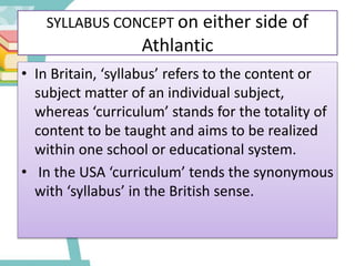 SYLLABUS CONCEPT on either side of
Athlantic
• In Britain, ‘syllabus’ refers to the content or
subject matter of an individual subject,
whereas ‘curriculum’ stands for the totality of
content to be taught and aims to be realized
within one school or educational system.
• In the USA ‘curriculum’ tends the synonymous
with ‘syllabus’ in the British sense.
 