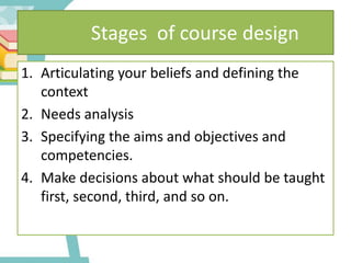 Stages of course design
1. Articulating your beliefs and defining the
context
2. Needs analysis
3. Specifying the aims and objectives and
competencies.
4. Make decisions about what should be taught
first, second, third, and so on.
 