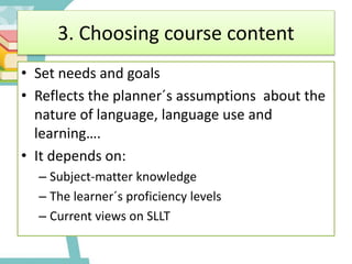 3. Choosing course content
• Set needs and goals
• Reflects the planner´s assumptions about the
nature of language, language use and
learning….
• It depends on:
– Subject-matter knowledge
– The learner´s proficiency levels
– Current views on SLLT
 