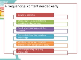 4. Sequencing: content needed early
Simple to complex
Chronology: Example: listening-
speaking-reading-writing
Need: when learners need the
content
Prerequisite learning: previous
knowledge
Whole to part or part to whole:
example: from paragraph to essay
Spiral sequencing: recycling
knowledge
 