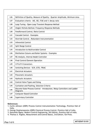(Page 3 of 4) MIT/GEN/F-01/R1
L26 Definition of Quality, Measure of Quality - Quarter Amplitude, Minimum Area
L27 Evaluation criteria - IAE, ISE, ITAE and ¼ decay ratio
L28 Loop Tuning - Open-Loop Transient Response Method
L29 Ziegler-Nichols Method, Frequency Response Methods
L30 Feedforward Control, Ratio Control
L31 Cascade Control - Examples
L32 Override Control , Redundant Instrumentation
L33 Inferential Control
L34 Split Range Control
L35 Introduction to Multivariable Control
L36 Distillation Column and Boiler Systems - Examples
L37 RG Analysis, Internal Model Controller
L38 Final Control Element Operation
L39 I/P & P/I Converters
L40 Switching Devices – SCR, GTO, TRIAC
L41 Electrical Actuators
L42 Pneumatic Actuators
L43 Hydraulic Actuators
L44 Control-Valve Types and Sizing
L45 Cavitation and Flashing, Selection Criteria
L46
Discrete-State Process Control – Introduction, Relay Controllers and Ladder
Diagrams
L47 Computer-Based Controller
L48 Supervisory Controller
References:
1. Curtis Johnson (2009) Process Control Instrumentation Technology, Prentice Hall of
India.
2. George Stephanopoulos (2009) Chemical Process Control, Prentice Hall of India.
3. Katsuhiko Ogata, Modern Control Engineering, 5th Edition, Prentice Hall of India.
4. Thomas A. Hughes, Measurement and Control Basics, 3rd Edition, ISA Press.
 
