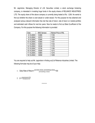 Mr. Jagmohan, Managing Director of J.M. Securities Limited, a stock exchange brokering
company, is interested in investing huge funds in the equity shares of RELIANCE INDUSTRIES
LTD. The equity share of the above company is currently being traded at Rs. 1,208. He wants to
find out whether the share is over-valued or under-valued. For this purpose he has obtained and
analysed various relevant information like risk free rate of return, rate of return on market portfolio
and estimated cash inflows for next ten years. Now he needs to find out Beta Co-efficient of the
Company. For this purpose the following information is provided:

                    Date            BSE Sensex           Market Price of RIL
                     5.10.2006      12389                1155
                     6.10.2006      12373                1163
                     9.10.2006      12366                1154
                    10.10.2006      12364                1151
                    11.10.2006      12353                1143
                    12.10.2006      12538                1170
                    13.10.2006      12736                1190
                    16.10.2006      12928                1213
                    17.10.2006      12884                1216
                    18.10.2006      12858                1208

You are required to help out Mr. Jagmohan in finding out β of Reliance Industries Limited. The
following formulae may be of your help:


    1. Daily Rate of Return=                                  *100


    2. β =


                                          *****
 