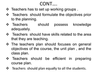 CONT….
 Teachers has to set up working groups .
 Teachers should formulate the objectives prior
to the planning.
 Teachers should possess knowledge
adequately.
 Teachers should have skills related to the area
that they are teaching.
 The teachers plan should focuses on general
objectives of the course, the unit plan , and the
class plan.
 Teachers should be efficient in preparing
course plan.
 Teachers should plan equally to all the students.
 