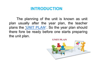 INTRODUCTION
The planning of the unit is known as unit
plan usually after the year plan, the teacher
plans the ‘UNIT PLAN’. So the year plan should
there fore be ready before one starts preparing
the unit plan.
 