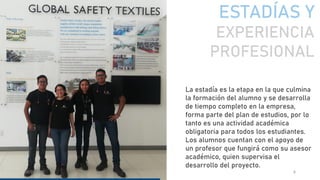 ESTADÍAS Y
EXPERIENCIA
PROFESIONAL
08/09/2020 6
La estadía es la etapa en la que culmina
la formación del alumno y se desarrolla
de tiempo completo en la empresa,
forma parte del plan de estudios, por lo
tanto es una actividad académica
obligatoria para todos los estudiantes.
Los alumnos cuentan con el apoyo de
un profesor que fungirá como su asesor
académico, quien supervisa el
desarrollo del proyecto.
 
