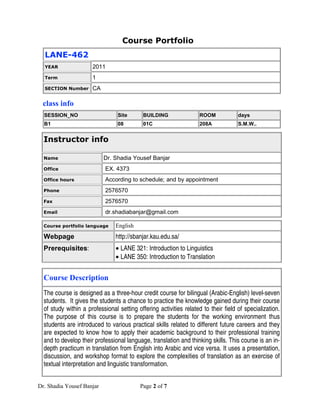 Course Portfolio
  LANE-462
  YEAR                2011
  Term                1
  SECTION Number      CA

 class info
  SESSION_NO                     Site       BUILDING                ROOM            days
  B1                             08         01C                     208A            S.M.W..


  Instructor info

  Name                     Dr. Shadia Yousef Banjar
  Office                    EX. 4373
  Office hours              According to schedule; and by appointment
  Phone                     2576570
  Fax                       2576570
  Email                     dr.shadiabanjar@gmail.com

  Course portfolio language     English
  Webpage                       http://sbanjar.kau.edu.sa/
  Prerequisites:                • LANE 321: Introduction to Linguistics
                                • LANE 350: Introduction to Translation


  Course Description
  The course is designed as a three-hour credit course for bilingual (Arabic-English) level-seven
  students. It gives the students a chance to practice the knowledge gained during their course
  of study within a professional setting offering activities related to their field of specialization.
  The purpose of this course is to prepare the students for the working environment thus
  students are introduced to various practical skills related to different future careers and they
  are expected to know how to apply their academic background to their professional training
  and to develop their professional language, translation and thinking skills. This course is an in-
  depth practicum in translation from English into Arabic and vice versa. It uses a presentation,
  discussion, and workshop format to explore the complexities of translation as an exercise of
  textual interpretation and linguistic transformation.


Dr. Shadia Yousef Banjar                  Page 2 of 7
 