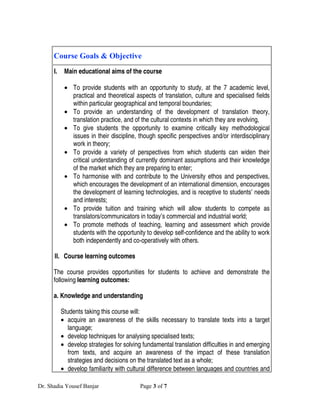 Course Goals & Objective
      I.    Main educational aims of the course

            • To provide students with an opportunity to study, at the 7 academic level,
              practical and theoretical aspects of translation, culture and specialised fields
              within particular geographical and temporal boundaries;
            • To provide an understanding of the development of translation theory,
              translation practice, and of the cultural contexts in which they are evolving,
            • To give students the opportunity to examine critically key methodological
              issues in their discipline, though specific perspectives and/or interdisciplinary
              work in theory;
            • To provide a variety of perspectives from which students can widen their
              critical understanding of currently dominant assumptions and their knowledge
              of the market which they are preparing to enter;
            • To harmonise with and contribute to the University ethos and perspectives,
              which encourages the development of an international dimension, encourages
              the development of learning technologies, and is receptive to students’ needs
              and interests;
            • To provide tuition and training which will allow students to compete as
              translators/communicators in today’s commercial and industrial world;
            • To promote methods of teaching, learning and assessment which provide
              students with the opportunity to develop self-confidence and the ability to work
              both independently and co-operatively with others.

      II. Course learning outcomes

      The course provides opportunities for students to achieve and demonstrate the
      following learning outcomes:

      a. Knowledge and understanding

           Students taking this course will:
           • acquire an awareness of the skills necessary to translate texts into a target
              language;
           • develop techniques for analysing specialised texts;
           • develop strategies for solving fundamental translation difficulties in and emerging
              from texts, and acquire an awareness of the impact of these translation
              strategies and decisions on the translated text as a whole;
           • develop familiarity with cultural difference between languages and countries and

Dr. Shadia Yousef Banjar                   Page 3 of 7
 