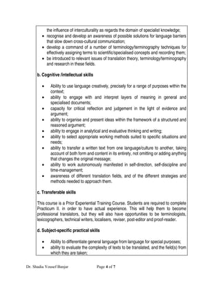 the influence of interculturality as regards the domain of specialist knowledge;
        • recognise and develop an awareness of possible solutions for language barriers
          that slow down cross-cultural communication;
        • develop a command of a number of terminology/terminography techniques for
          effectively assigning terms to scientific/specialised concepts and recording them;
        • be introduced to relevant issues of translation theory, terminology/terminography
          and research in these fields.

      b. Cognitive /intellectual skills

        •    Ability to use language creatively, precisely for a range of purposes within the
             context;
        •    ability to engage with and interpret layers of meaning in general and
             specialised documents;
        •    capacity for critical reflection and judgement in the light of evidence and
             argument;
        •    ability to organise and present ideas within the framework of a structured and
             reasoned argument;
        •    ability to engage in analytical and evaluative thinking and writing;
        •    ability to select appropriate working methods suited to specific situations and
             needs;
        •    ability to transfer a written text from one language/culture to another, taking
             account of both form and content in its entirety, not omitting or adding anything
             that changes the original message;
        •    ability to work autonomously manifested in self-direction, self-discipline and
             time-management;
        •    awareness of different translation fields, and of the different strategies and
             methods needed to approach them.

      c. Transferable skills

      This course is a Prior Experiential Training Course. Students are required to complete
      Practicum II. in order to have actual experience. This will help them to become
      professional translators, but they will also have opportunities to be terminologists,
      lexicographers, technical writers, localisers, reviser, post-editor and proof-reader.

      d. Subject-specific practical skills

        •    Ability to differentiate general language from language for special purposes;
        •    ability to evaluate the complexity of texts to be translated, and the field(s) from
             which they are taken;

Dr. Shadia Yousef Banjar                  Page 4 of 7
 