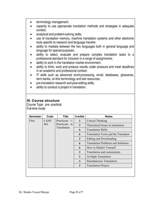•       terminology management;
        •       capacity to use appropriate translation methods and strategies in adequate
                context;
        •       analytical and problem-solving skills;
        •       use of translation memory, machine translation systems and other electronic
                tools specific to research and language transfer;
        •       ability to mediate between the two languages both in general language and
                language for special purposes;
        •       ability to select, evaluate and prepare complex translation tasks to a
                professional standard for inclusion in a range of assignments;
        •       ability to work in the translation market environment .
        •       ability to think, work and produce results under pressure and meet deadlines
                in an academic and professional context;
        •       IT skills such as advanced word-processing, email, databases, glossaries,
                term banks, on-line terminology and text resources;
        •       pre-translation research and post-editing skills;
        •       ability to conduct a project in translation.


      III. Course structure
      Course Type: pre- practical
      Full-time mode

        Semester       Code         Title       Credits                   Notes
        First        LANE      Practicum 1:        3      Critical Thinking
                     462       Practicum in        3      Theoretical Issues in translation
                               Translation
                                                   6      Translation Skills
                                                   6      Translation Tools and the Translator
                                                   3      Editing and Proofreading
                                                   6      Translation Problems and Solutions
                                                   6      How to Market Yourself
                                                   3      Translation and commentary
                                                   3      At-Sight Translation
                                                   3      Simultaneous Translation
                                                   3      Translation Project




Dr. Shadia Yousef Banjar                    Page 5 of 7
 