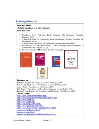 Learning Resources
      Required Texts:
      • Notes are available at Al-Islah Bookstore.
      Main Sources:

         1. Translation As A Profession. Daniel Gouadec. John Benjamins Publishing
            Company 2007.
         2. A Practical Guide For Translators. Samuelsson-Brown, Geoffrey Published by:
            Multilingual Matters
         3. A Textbook of Translation. Peter Newmark, Prentice-Hall International.
         4. How to Write a CV That Really Works © 2009 Paul Mcgee. Published by How To
            Content:Www.Howtobooks.Co.Uk
         5. How To Translate by Muhammad Hassan Yousef , 2006.
                                                                        !‫؟‬                   ‫آ‬


                                                                                 ‫إ اد‬

                                                                                 ‫ا‬
                                                                       –             ‫ا‬
                                                                                         ‫ا‬
                                                                             (           )

                                                                       http://saaid.net/D




      References:
      Robinson, Douglas. Becoming a Translator. Routledge. 2003.
      Paul, R., & Elder, L. The miniature guide to critical thinking. 2006.
      Chriss , Roger . Translation as a Profession .2006.
      Bell, Roger T. Translation and Translating. Longman Group UK Ltd. 1994.
      Kussmaul, Paul. Training the Translator. John Benjamins Publishing Co. 1995.
      Useful Links:
      http://www.translationdirectory.com/
      http://www.translationdirectory.com/articles.htm
      http://www.wata.cc/
      http://www.atida.org/
      http://accurapid.com/journal/
      http://www.translatorscafe.com/
      http://www.ihes.com/bcn/translation/links.html
      www.wisc.edu/writing/Handbook/
      www.utoronto.ca/writing/
      www.wisc.edu/writing/Handbook/ReviewofLiterature.html


Dr. Shadia Yousef Banjar                 Page 6 of 7
 