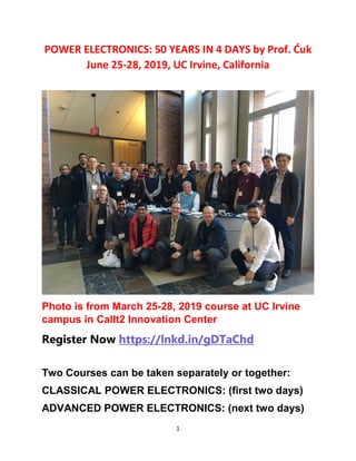 1
POWER ELECTRONICS: 50 YEARS IN 4 DAYS by Prof. Ćuk
June 25-28, 2019, UC Irvine, California
Photo is from March 25-28, 2019 course at UC Irvine
campus in CalIt2 Innovation Center
Register Now https://lnkd.in/gDTaChd
Two Courses can be taken separately or together:
CLASSICAL POWER ELECTRONICS: (first two days)
ADVANCED POWER ELECTRONICS: (next two days)
 