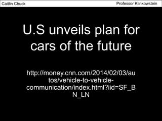 Caitlin Chuck

Professor Klinkowstein

U.S unveils plan for
cars of the future
http://money.cnn.com/2014/02/03/au
tos/vehicle-to-vehiclecommunication/index.html?iid=SF_B
N_LN

 