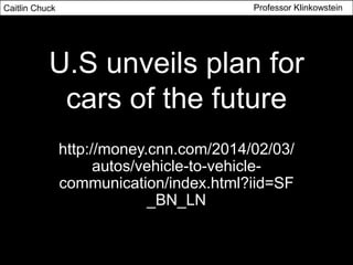 U.S unveils plan for
cars of the future
http://money.cnn.com/2014/02/03/
autos/vehicle-to-vehicle-
communication/index.html?iid=SF
_BN_LN
Caitlin Chuck Professor Klinkowstein
 