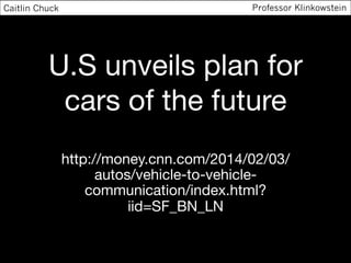 U.S unveils plan for
cars of the future
http://money.cnn.com/2014/02/03/
autos/vehicle-to-vehicle-
communication/index.html?
iid=SF_BN_LN
Caitlin Chuck Professor Klinkowstein
 