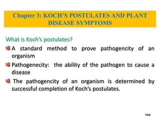 133
What is Koch’s postulates?
A standard method to prove pathogencity of an
organism
Pathogenecity: the ability of the pathogen to cause a
disease
The pathogencity of an organism is determined by
successful completion of Koch’s postulates.
Chapter 3: KOCH’S POSTULATES AND PLANT
DISEASE SYMPTOMS
 