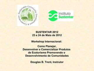 SUSTENTAR 2012
       23 e 24 de Maio de 2012

      Workshop Internacional:
          Como Planejar,
Desenvolver e Comercializar Produtos
   de Ecoturismo Promovendo o
 Desenvolvimento de Comunidades

     Douglas B. Trent, Instrutor
 