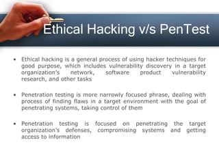 Ethical Hacking v/s PenTest
• Ethical hacking is a general process of using hacker techniques for
good purpose, which includes vulnerability discovery in a target
organization’s network, software product vulnerability
research, and other tasks
• Penetration testing is more narrowly focused phrase, dealing with
process of finding flaws in a target environment with the goal of
penetrating systems, taking control of them
• Penetration testing is focused on penetrating the target
organization’s defenses, compromising systems and getting
access to information
 