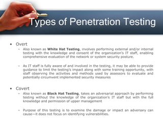 Types of Penetration Testing
• Overt
– Also known as White Hat Testing, involves performing external and/or internal
testing with the knowledge and consent of the organization’s IT staff, enabling
comprehensive evaluation of the network or system security posture.
– As IT staff is fully aware of and involved in the testing, it may be able to provide
guidance to limit the testing’s impact along with some training opportunity, with
staff observing the activities and methods used by assessors to evaluate and
potentially circumvent implemented security measures
• Covert
– Also known as Black Hat Testing, takes an adversarial approach by performing
testing without the knowledge of the organization’s IT staff but with the full
knowledge and permission of upper management
– Purpose of this testing is to examine the damage or impact an adversary can
cause—it does not focus on identifying vulnerabilities.
 