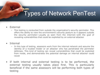 Types of Network PenTest
• External
– This testing is conducted from outside the organization’s security perimeter. This
offers the ability to view the environment’s security posture as it appears outside
the security perimeter—usually as seen from the Internet—with the goal of
revealing vulnerabilities that could be exploited by an external attacker
• Internal
– In this type of testing, assessors work from the internal network and assume the
identity of a trusted insider or an attacker who has penetrated the perimeter
defenses. This kind of testing can reveal vulnerabilities that could be exploited
from inside, and demonstrates the potential damage an internal attacker could
cause
• If both internal and external testing is to be performed, the
external testing usually takes place first. This is particularly
beneficial if the same assessors will be performing both types of
testing
 