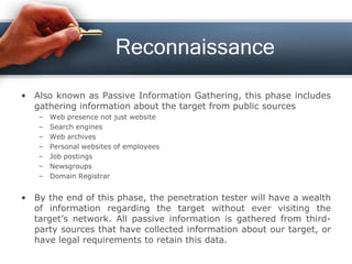 Reconnaissance
• Also known as Passive Information Gathering, this phase includes
gathering information about the target from public sources
– Web presence not just website
– Search engines
– Web archives
– Personal websites of employees
– Job postings
– Newsgroups
– Domain Registrar
• By the end of this phase, the penetration tester will have a wealth
of information regarding the target without ever visiting the
target’s network. All passive information is gathered from third-
party sources that have collected information about our target, or
have legal requirements to retain this data.
 