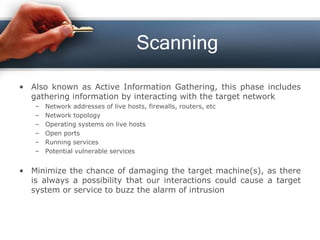 Scanning
• Also known as Active Information Gathering, this phase includes
gathering information by interacting with the target network
– Network addresses of live hosts, firewalls, routers, etc
– Network topology
– Operating systems on live hosts
– Open ports
– Running services
– Potential vulnerable services
• Minimize the chance of damaging the target machine(s), as there
is always a possibility that our interactions could cause a target
system or service to buzz the alarm of intrusion
 