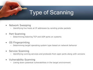 Type of Scanning
• Network Sweeping
– Identifying live hosts at IP addresses by sending probe packets
• Port Scanning
– Determining listening TCP and UDP ports on systems
• OS Fingerprinting
– Determining target operating system type based on network behavior
• Service Scanning
– Identifying running services and protocols from open ports along with versions
• Vulnerability Scanning
– Listing down potential vulnerabilities in the target environment
 