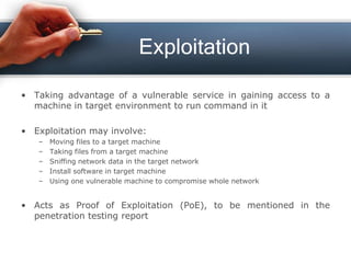 Exploitation
• Taking advantage of a vulnerable service in gaining access to a
machine in target environment to run command in it
• Exploitation may involve:
– Moving files to a target machine
– Taking files from a target machine
– Sniffing network data in the target network
– Install software in target machine
– Using one vulnerable machine to compromise whole network
• Acts as Proof of Exploitation (PoE), to be mentioned in the
penetration testing report
 