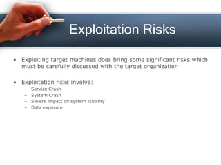 Exploitation Risks
• Exploiting target machines does bring some significant risks which
must be carefully discussed with the target organization
• Exploitation risks involve:
– Service Crash
– System Crash
– Severe impact on system stability
– Data exposure
 