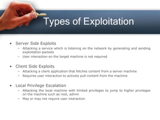 Types of Exploitation
• Server Side Exploits
– Attacking a service which is listening on the network by generating and sending
exploitation packets
– User interaction on the target machine is not required
• Client Side Exploits
– Attacking a client application that fetches content from a server machine
– Requires user interaction to actively pull content from the machine
• Local Privilege Escalation
– Attacking the local machine with limited privileges to jump to higher privileges
on the machine such as root, admin
– May or may not require user interaction
 