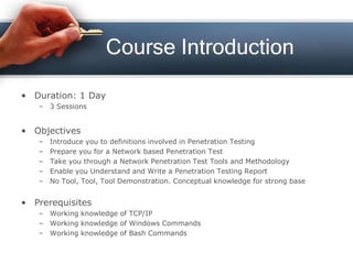 Course Introduction
• Duration: 1 Day
– 3 Sessions
• Objectives
– Introduce you to definitions involved in Penetration Testing
– Prepare you for a Network based Penetration Test
– Take you through a Network Penetration Test Tools and Methodology
– Enable you Understand and Write a Penetration Testing Report
– No Tool, Tool, Tool Demonstration. Conceptual knowledge for strong base
• Prerequisites
– Working knowledge of TCP/IP
– Working knowledge of Windows Commands
– Working knowledge of Bash Commands
 